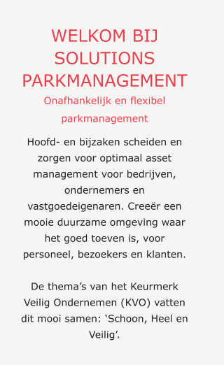 WELKOM BIJ SOLUTIONS PARKMANAGEMENT Onafhankelijk en flexibel parkmanagement Hoofd- en bijzaken scheiden en zorgen voor optimaal asset management voor bedrijven, ondernemers en vastgoedeigenaren. Creeër een mooie duurzame omgeving waar het goed toeven is, voor personeel, bezoekers en klanten.  De thema’s van het Keurmerk Veilig Ondernemen (KVO) vatten dit mooi samen: ‘Schoon, Heel en Veilig’.